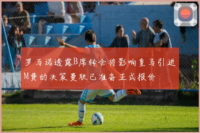 罗马诺透露B席转会将影响皇马引进M费的决策曼联已准备正式报价
