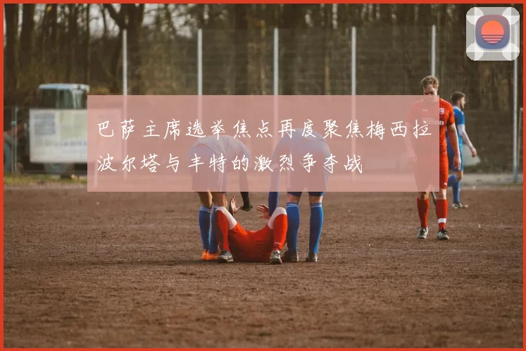 巴萨主席选举焦点再度聚焦梅西拉波尔塔与丰特的激烈争夺战