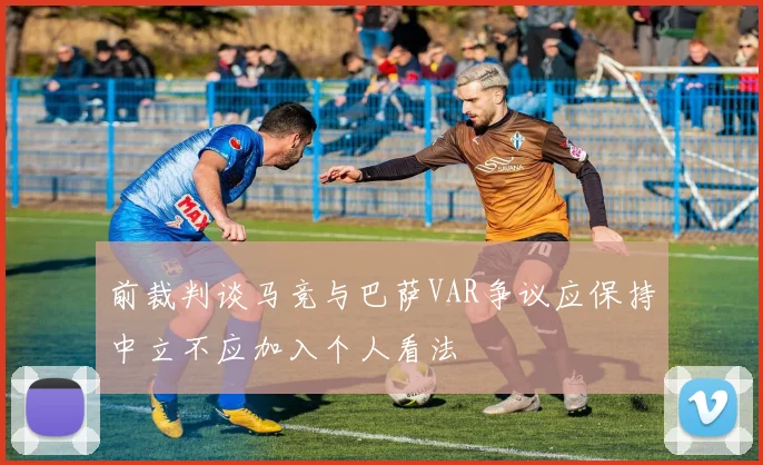 前裁判谈马竞与巴萨VAR争议应保持中立不应加入个人看法