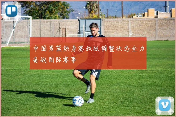 中国男篮热身赛积极调整状态全力备战国际赛事