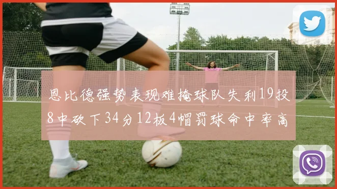恩比德强势表现难掩球队失利19投8中砍下34分12板4帽罚球命中率高达84