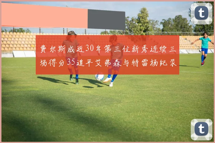 费尔斯成近30年第三位新秀连续三场得分35追平艾弗森与特雷杨纪录