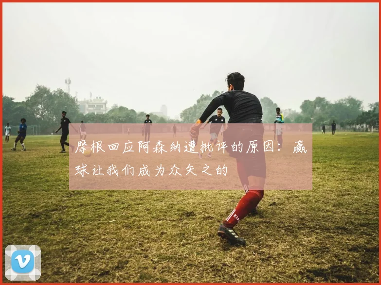 摩根回应阿森纳遭批评的原因：赢球让我们成为众矢之的