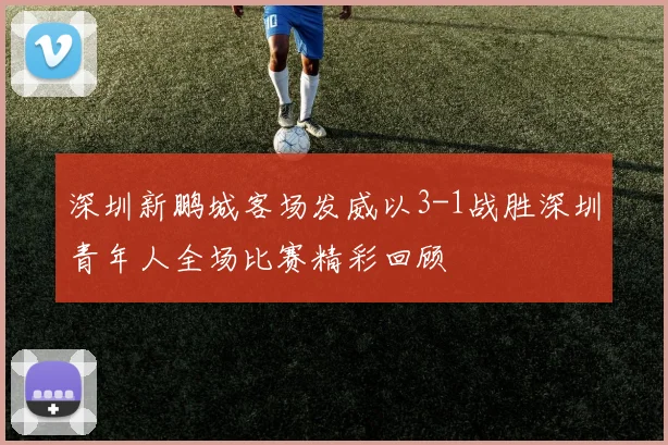 深圳新鹏城客场发威以3-1战胜深圳青年人全场比赛精彩回顾