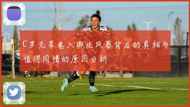 C罗无辜卷入舆论风暴背后的真相与值得同情的原因分析