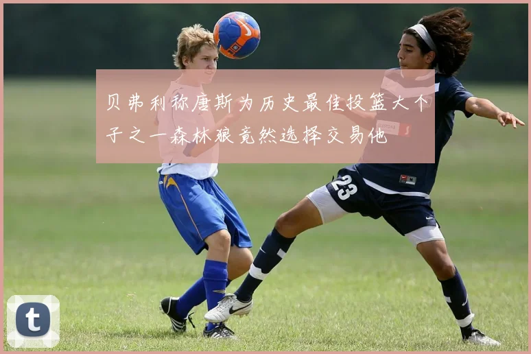 贝弗利称唐斯为历史最佳投篮大个子之一森林狼竟然选择交易他