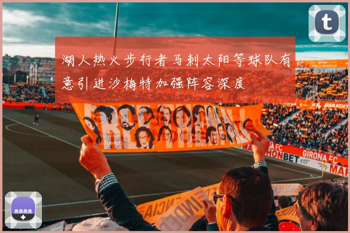 湖人热火步行者马刺太阳等球队有意引进沙梅特加强阵容深度