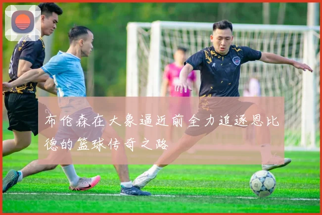 布伦森在大象逼近前全力追逐恩比德的篮球传奇之路