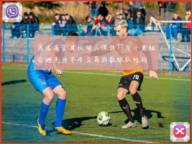 匿名高管建议湖人保持77与小里组合避免为字母交易拆散球队结构