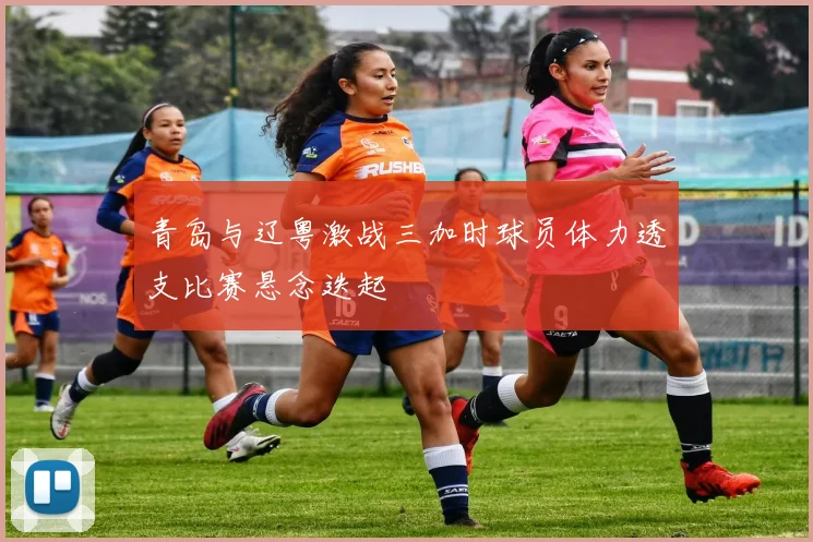 青岛与辽粤激战三加时球员体力透支比赛悬念迭起
