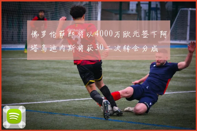 佛罗伦萨即将以4000万欧元签下阿塔乌迪内斯将获30二次转会分成