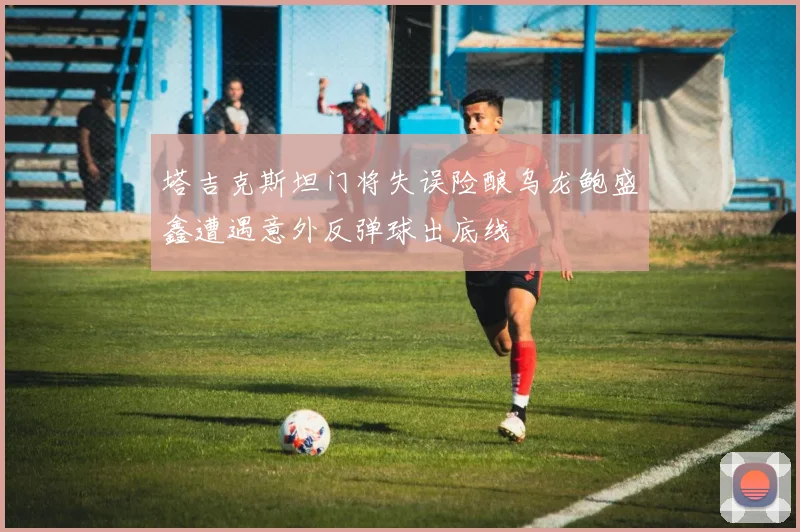 塔吉克斯坦门将失误险酿乌龙鲍盛鑫遭遇意外反弹球出底线