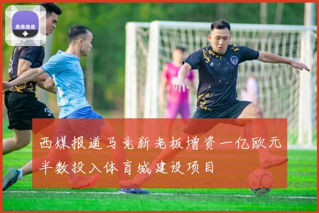 西媒报道马竞新老板增资一亿欧元半数投入体育城建设项目