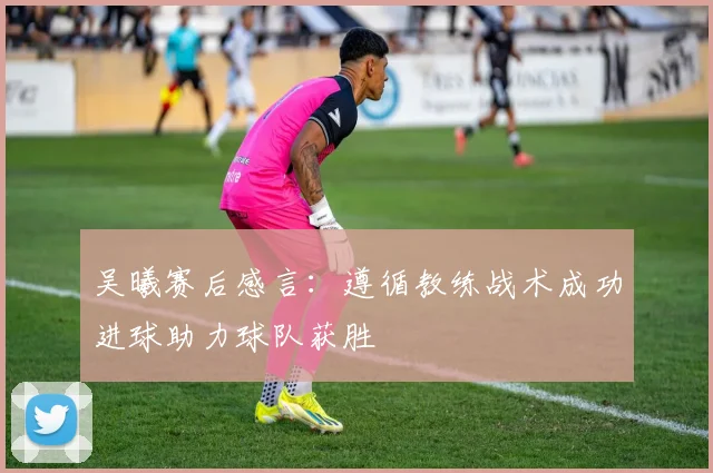 吴曦赛后感言：遵循教练战术成功进球助力球队获胜