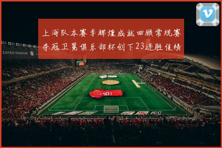 上海队本赛季辉煌成就回顾常规赛夺冠卫冕俱乐部杯创下23连胜佳绩