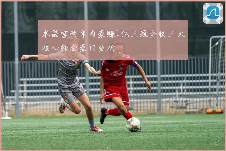 水晶宫两年内豪赚1亿三冠全收三大核心转会豪门分析