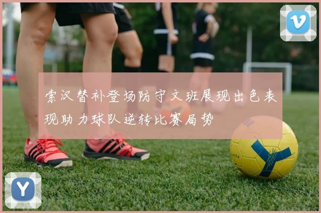 索汉替补登场防守文班展现出色表现助力球队逆转比赛局势
