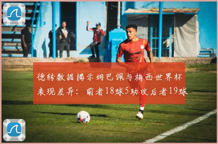 德转数据揭示姆巴佩与梅西世界杯表现差异：前者18球5助攻后者19球8助攻