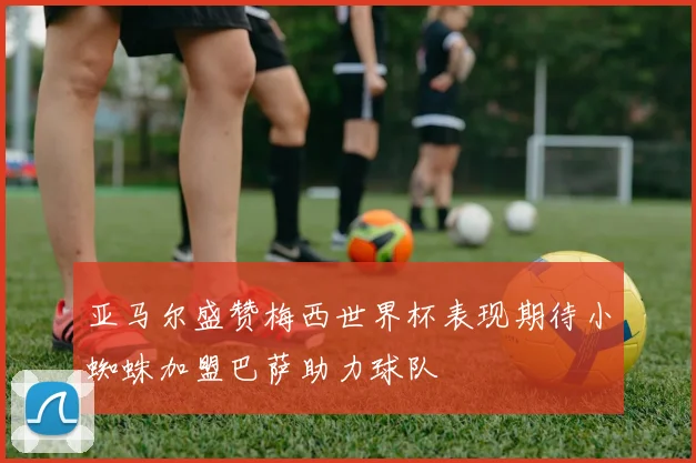 亚马尔盛赞梅西世界杯表现期待小蜘蛛加盟巴萨助力球队