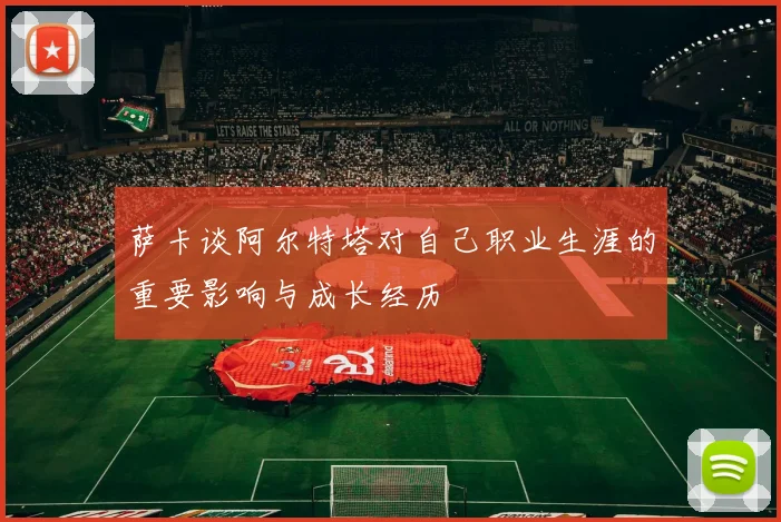 萨卡谈阿尔特塔对自己职业生涯的重要影响与成长经历