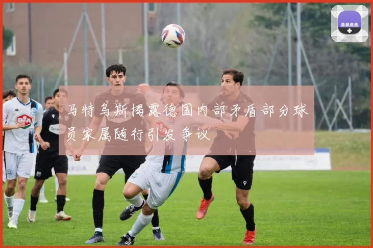 马特乌斯揭露德国内部矛盾部分球员家属随行引发争议