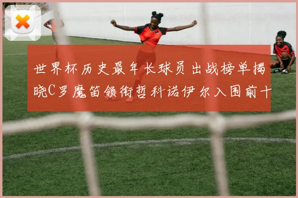 世界杯历史最年长球员出战榜单揭晓C罗魔笛领衔哲科诺伊尔入围前十