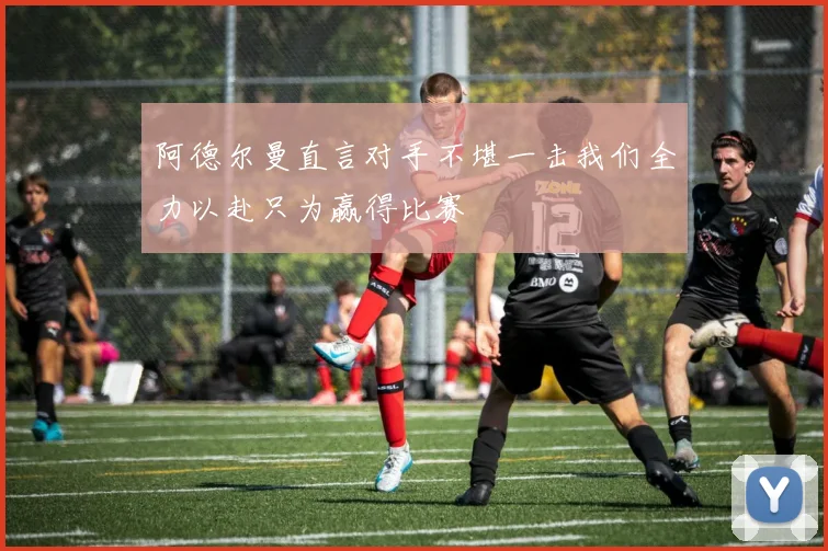 阿德尔曼直言对手不堪一击我们全力以赴只为赢得比赛