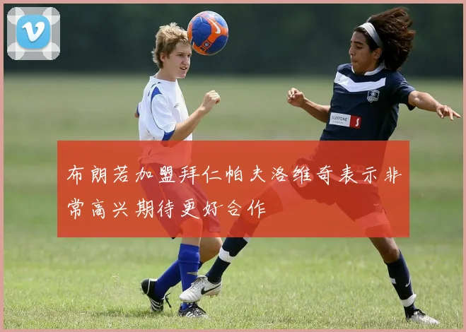 布朗若加盟拜仁帕夫洛维奇表示非常高兴期待更好合作