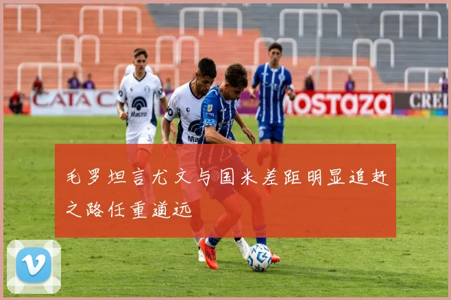 毛罗坦言尤文与国米差距明显追赶之路任重道远