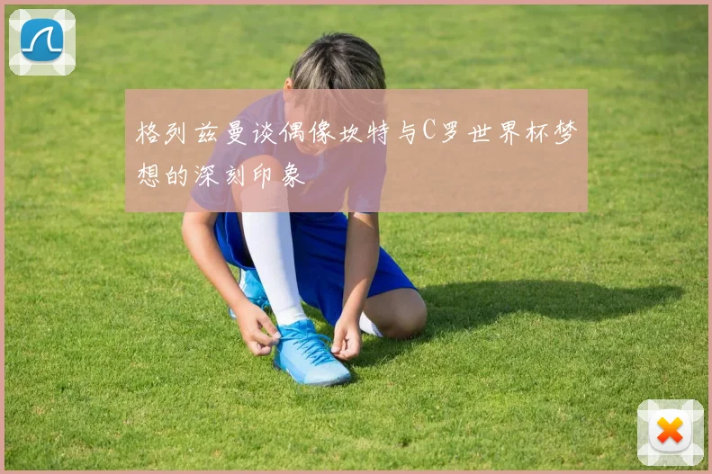 格列兹曼谈偶像坎特与C罗世界杯梦想的深刻印象