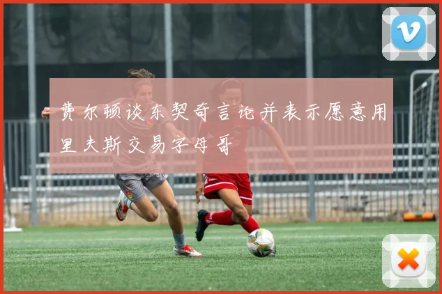 费尔顿谈东契奇言论并表示愿意用里夫斯交易字母哥