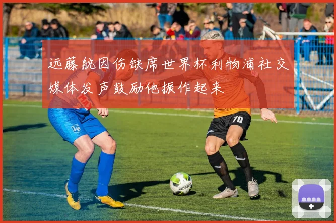远藤航因伤缺席世界杯利物浦社交媒体发声鼓励他振作起来