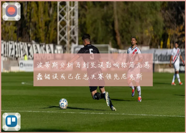 波蒂斯分析马刺失误影响称若无愚蠢错误或已在总决赛领先尼克斯