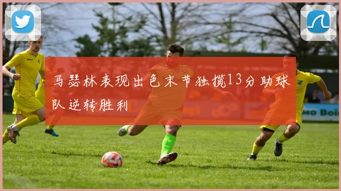 马瑟林表现出色末节独揽13分助球队逆转胜利