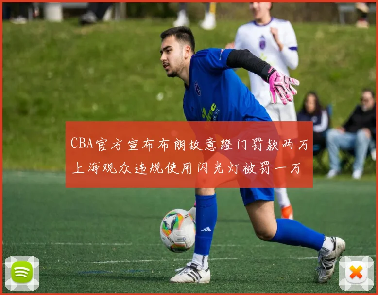CBA官方宣布布朗故意蹬门罚款两万上海观众违规使用闪光灯被罚一万