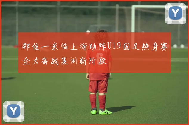 邵佳一亲临上海助阵U19国足热身赛全力备战集训新阶段