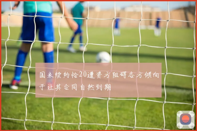 国米续约恰20遭资方阻碍各方倾向于让其合同自然到期