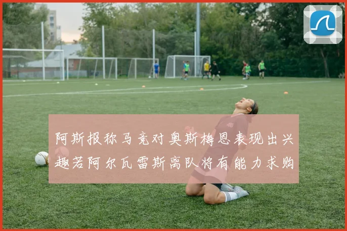 阿斯报称马竞对奥斯梅恩表现出兴趣若阿尔瓦雷斯离队将有能力求购