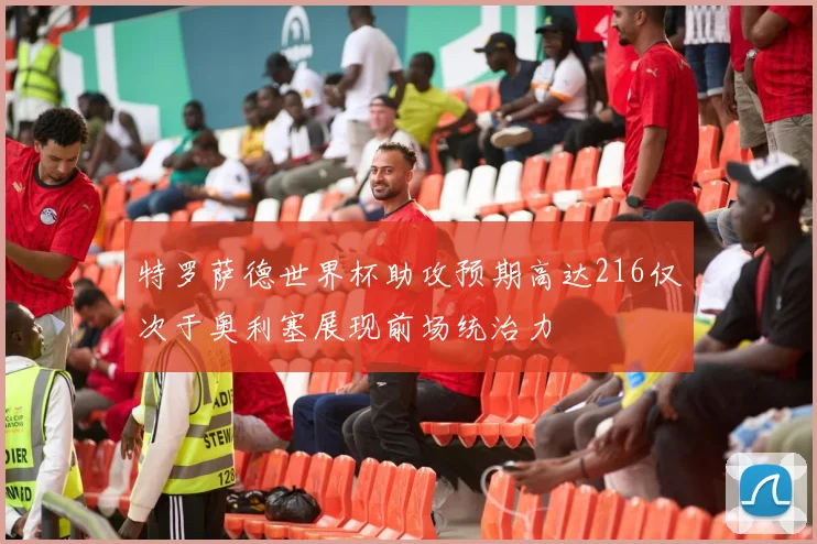 特罗萨德世界杯助攻预期高达216仅次于奥利塞展现前场统治力